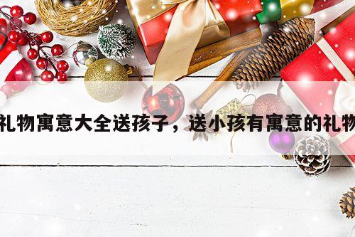 礼物寓意大全送孩子，送小孩有寓意的礼物