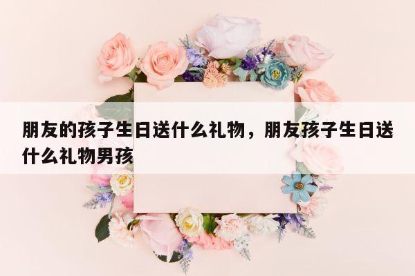 朋友的孩子生日送什么礼物，朋友孩子生日送什么礼物男孩