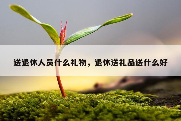 送退休人员什么礼物，退休送礼品送什么好