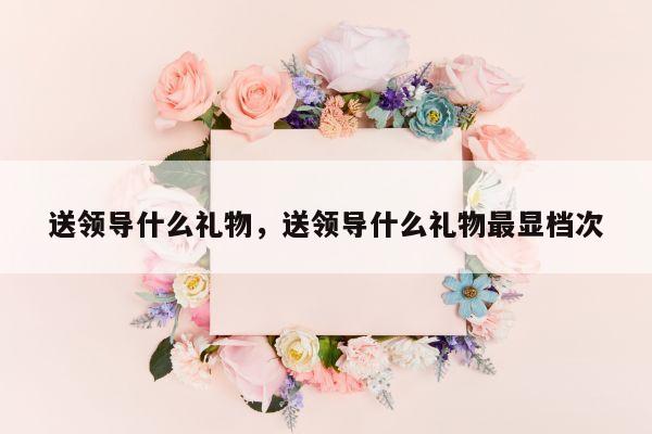送领导什么礼物，送领导什么礼物最显档次