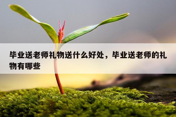 毕业送老师礼物送什么好处，毕业送老师的礼物有哪些