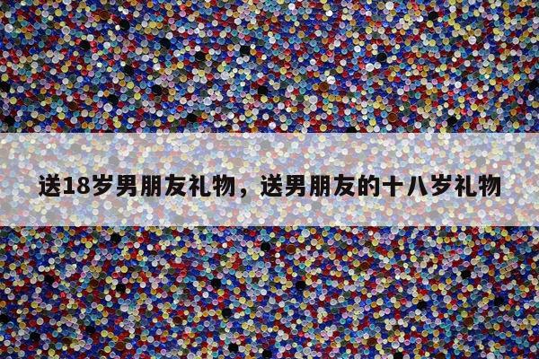 送18岁男朋友礼物，送男朋友的十八岁礼物