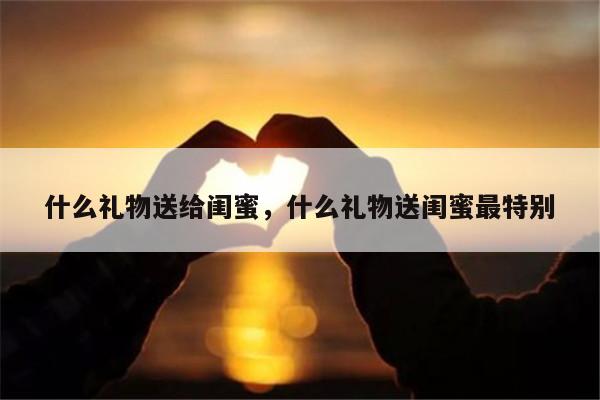什么礼物送给闺蜜，什么礼物送闺蜜最特别
