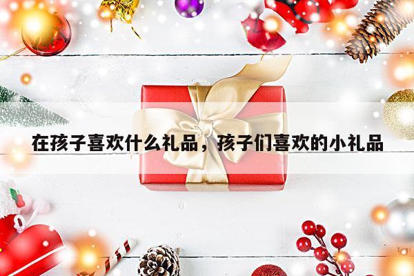 在孩子喜欢什么礼品，孩子们喜欢的小礼品