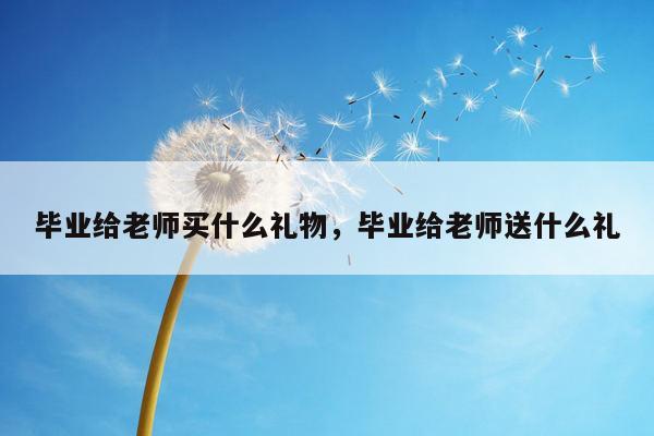 毕业给老师买什么礼物，毕业给老师送什么礼