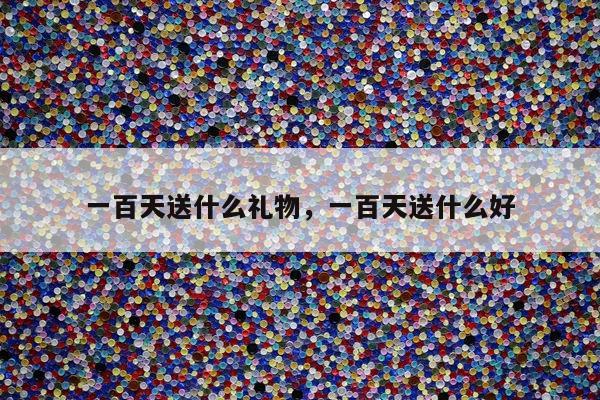一百天送什么礼物，一百天送什么好
