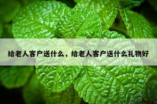 给老人客户送什么，给老人客户送什么礼物好