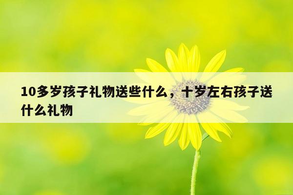 10多岁孩子礼物送些什么，十岁左右孩子送什么礼物