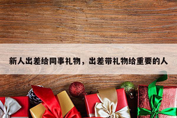 新人出差给同事礼物，出差带礼物给重要的人