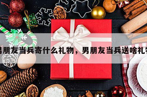 男朋友当兵寄什么礼物，男朋友当兵送啥礼物