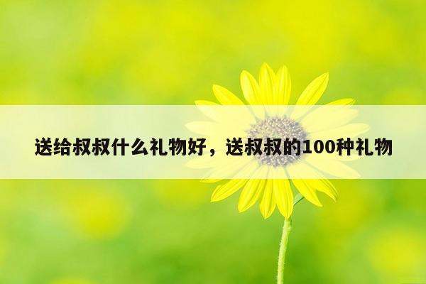 送给叔叔什么礼物好，送叔叔的100种礼物