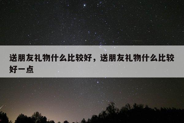 送朋友礼物什么比较好，送朋友礼物什么比较好一点