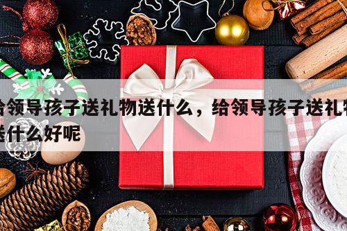 给领导孩子送礼物送什么，给领导孩子送礼物送什么好呢