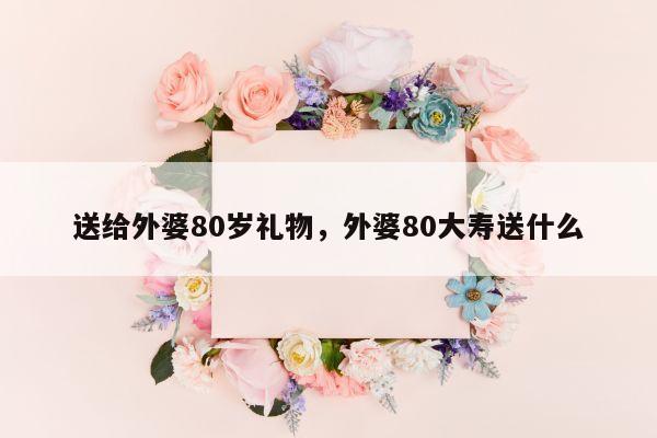 送给外婆80岁礼物，外婆80大寿送什么
