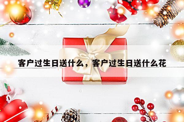 客户过生日送什么，客户过生日送什么花
