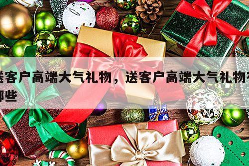 送客户高端大气礼物，送客户高端大气礼物有哪些