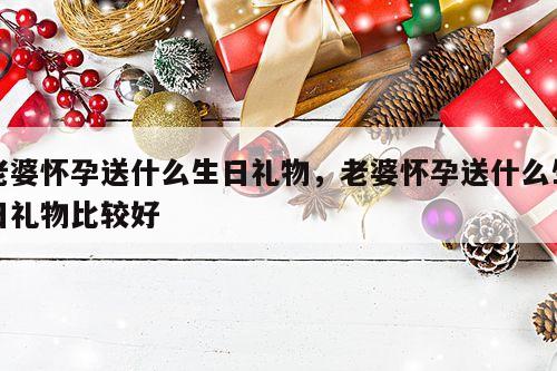老婆怀孕送什么生日礼物，老婆怀孕送什么生日礼物比较好