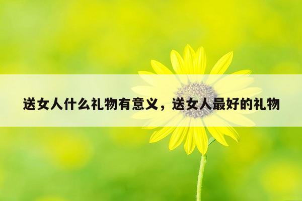 送女人什么礼物有意义，送女人最好的礼物