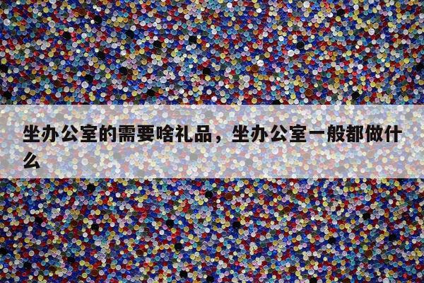 坐办公室的需要啥礼品，坐办公室一般都做什么