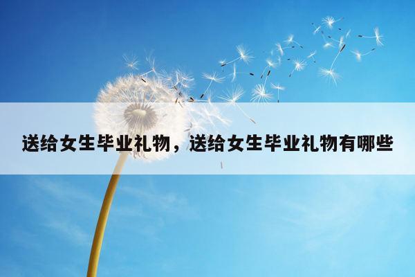 送给女生毕业礼物，送给女生毕业礼物有哪些