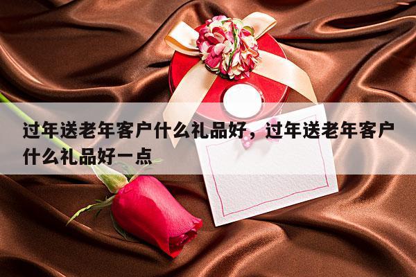 过年送老年客户什么礼品好，过年送老年客户什么礼品好一点