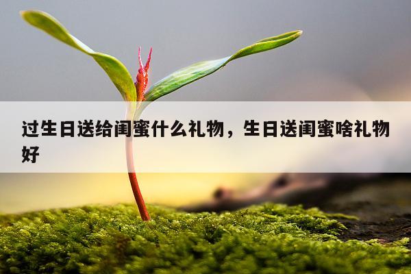 过生日送给闺蜜什么礼物，生日送闺蜜啥礼物好