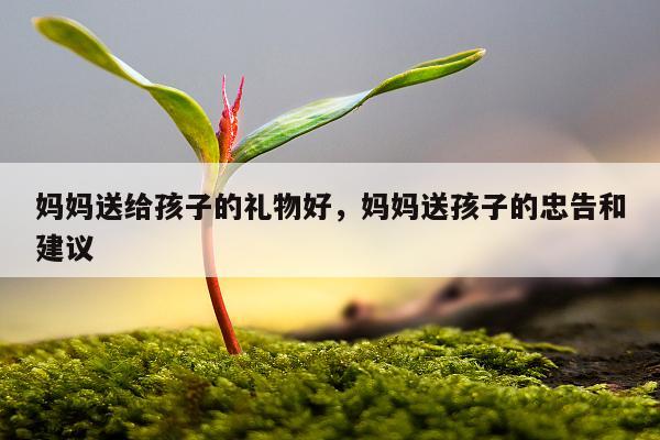 妈妈送给孩子的礼物好，妈妈送孩子的忠告和建议