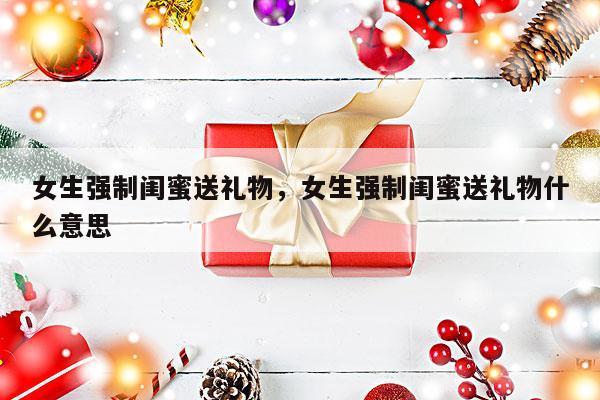 女生强制闺蜜送礼物，女生强制闺蜜送礼物什么意思