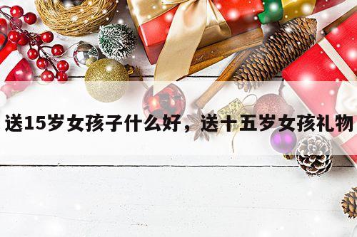 送15岁女孩子什么好，送十五岁女孩礼物