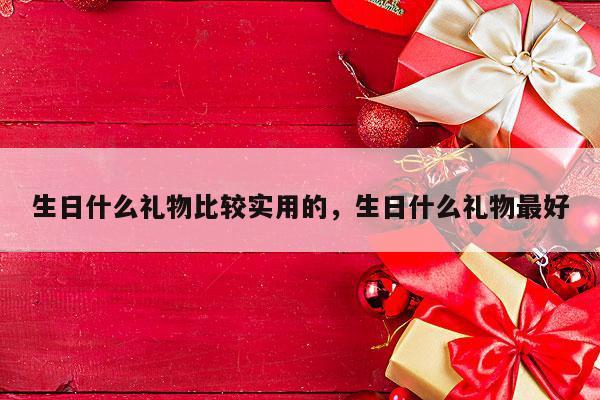 生日什么礼物比较实用的，生日什么礼物最好