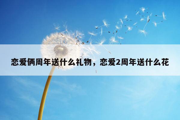 恋爱俩周年送什么礼物，恋爱2周年送什么花