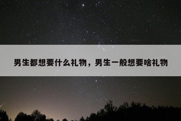 男生都想要什么礼物，男生一般想要啥礼物