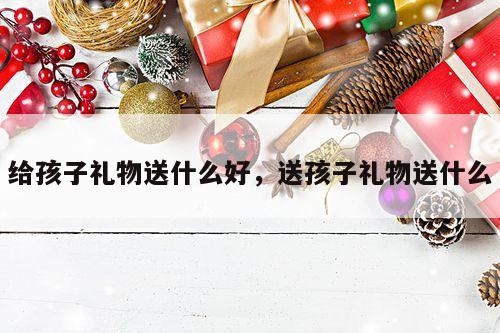 给孩子礼物送什么好，送孩子礼物送什么