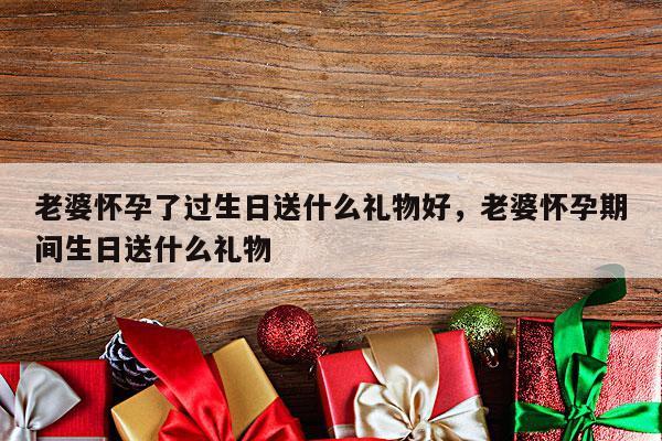 老婆怀孕了过生日送什么礼物好，老婆怀孕期间生日送什么礼物