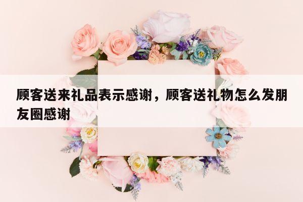 顾客送来礼品表示感谢，顾客送礼物怎么发朋友圈感谢