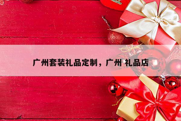 广州套装礼品定制，广州 礼品店