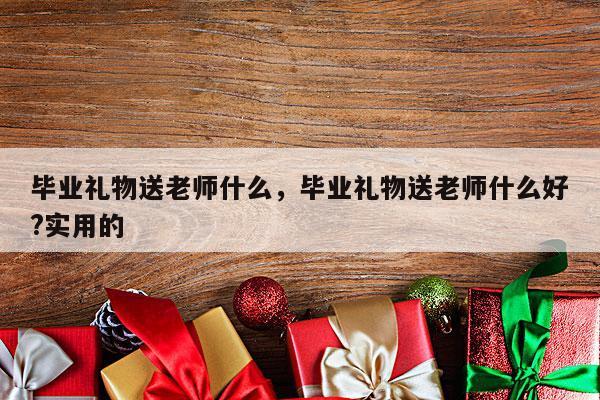 毕业礼物送老师什么，毕业礼物送老师什么好?实用的