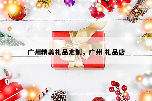 广州精美礼品定制，广州 礼品店