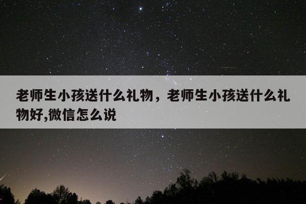 老师生小孩送什么礼物，老师生小孩送什么礼物好,微信怎么说