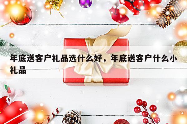 年底送客户礼品选什么好，年底送客户什么小礼品