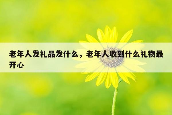 老年人发礼品发什么，老年人收到什么礼物最开心