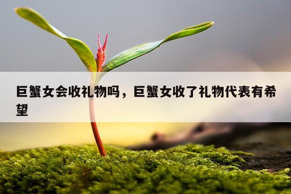 巨蟹女会收礼物吗，巨蟹女收了礼物代表有希望