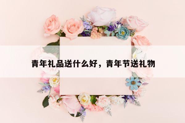 青年礼品送什么好，青年节送礼物