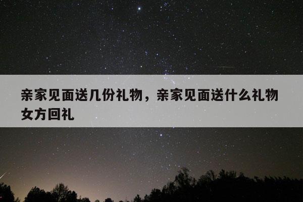 亲家见面送几份礼物，亲家见面送什么礼物 女方回礼
