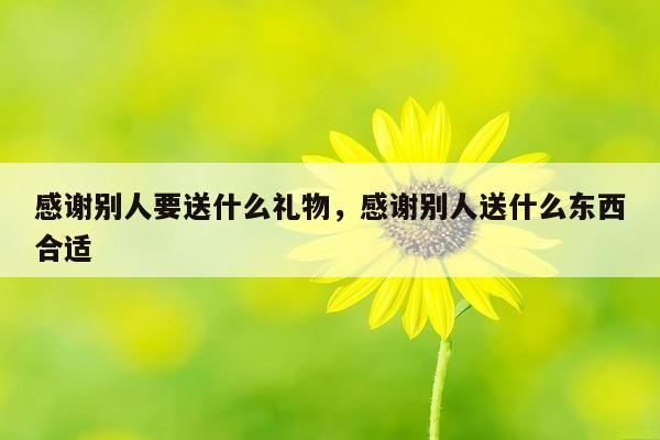 感谢别人要送什么礼物，感谢别人送什么东西合适