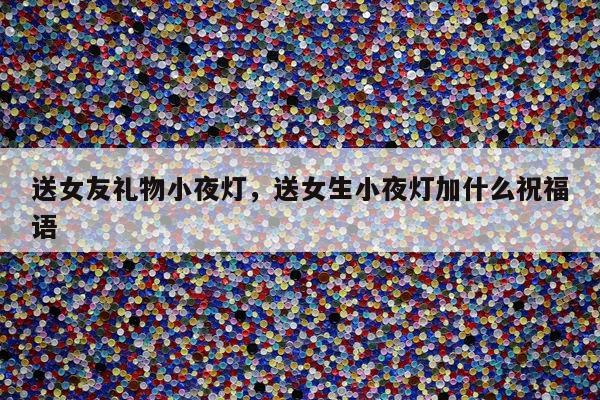 送女友礼物小夜灯，送女生小夜灯加什么祝福语