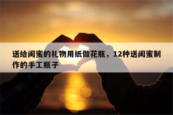 送给闺蜜的礼物用纸做花瓶，12种送闺蜜制作的手工瓶子