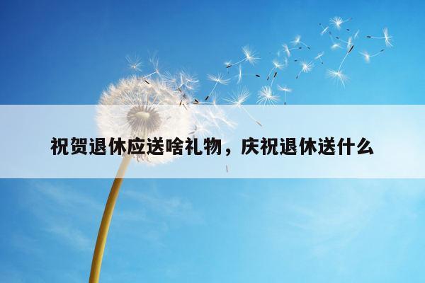祝贺退休应送啥礼物，庆祝退休送什么