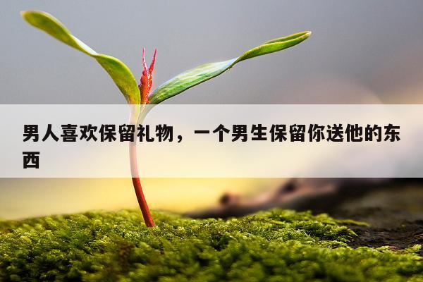男人喜欢保留礼物，一个男生保留你送他的东西