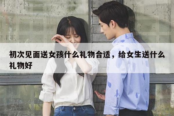 初次见面送女孩什么礼物合适，给女生送什么礼物好